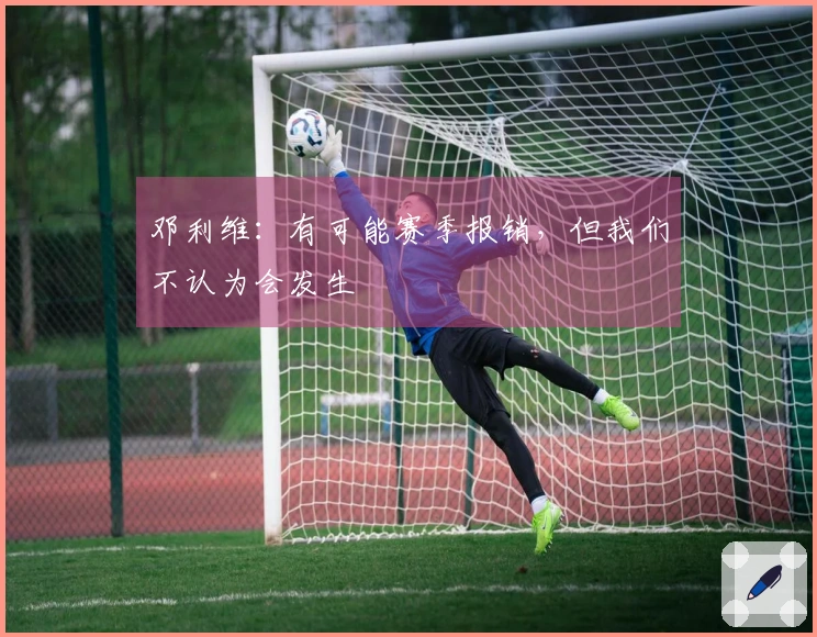 邓利维：有可能赛季报销，但我们不认为会发生