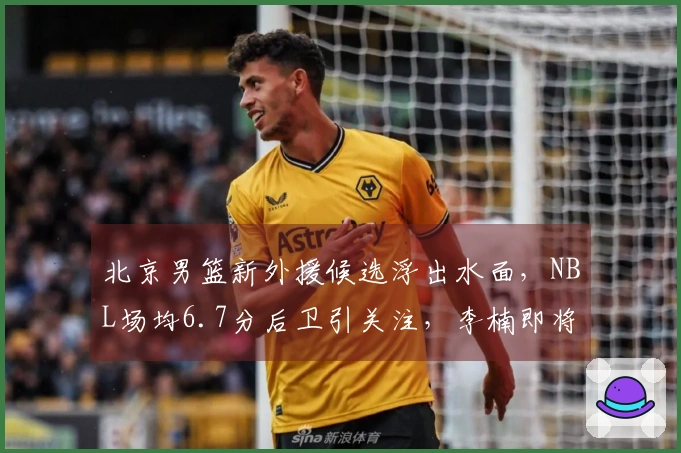 北京男篮新外援候选浮出水面，NBL场均6.7分后卫引关注，李楠即将复出