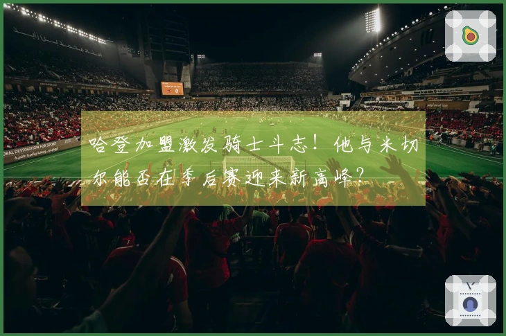 哈登加盟激发骑士斗志！他与米切尔能否在季后赛迎来新高峰？