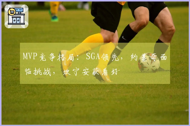 MVP竞争格局：SGA领先，约基奇面临挑战，坎宁安获看好