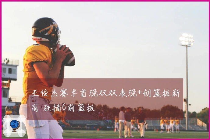 王俊杰赛季首现双双表现+创篮板新高 狂摘6前篮板