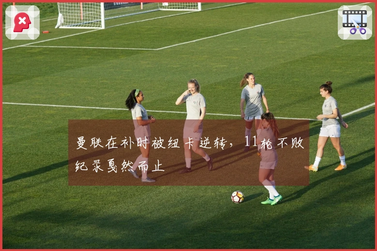 曼联在补时被纽卡逆转，11轮不败纪录戛然而止