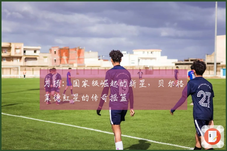 万项：国家级崛起的新星，贝尔格莱德红星的传奇摇篮