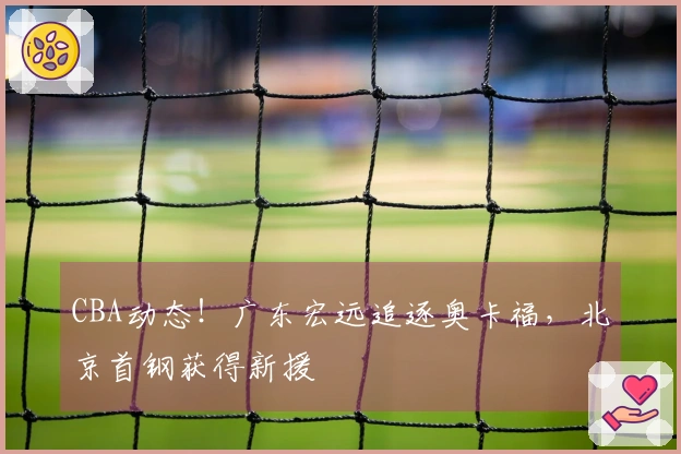 CBA动态！广东宏远追逐奥卡福，北京首钢获得新援
