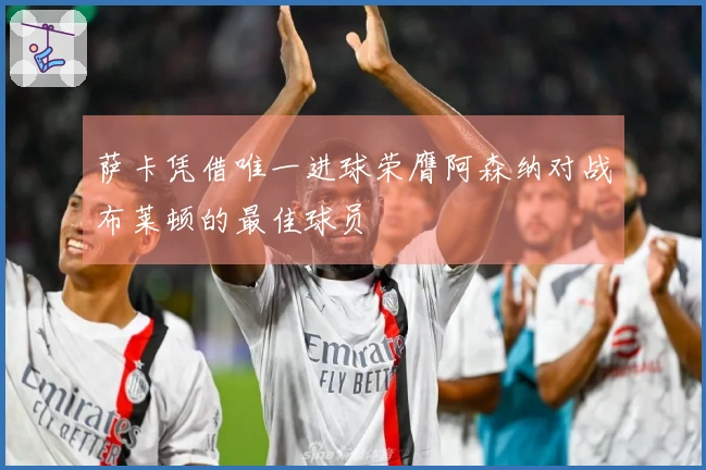 萨卡凭借唯一进球荣膺阿森纳对战布莱顿的最佳球员