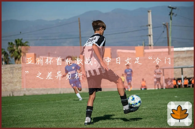 亚洲杯首轮激战：中日女足“冷门”之差异分析