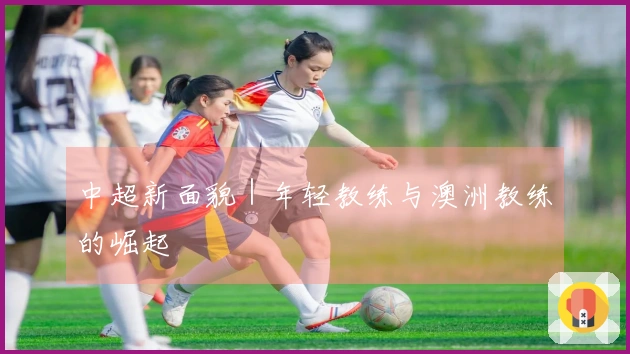 中超新面貌｜年轻教练与澳洲教练的崛起