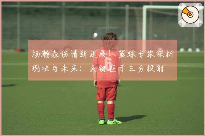 杨瀚森伤情新进展！篮球专家深析现状与未来：关键在于三分投射