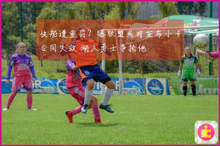 快船遭重罚？曝联盟或将宣布小卡合同失效 湖人勇士争抢他