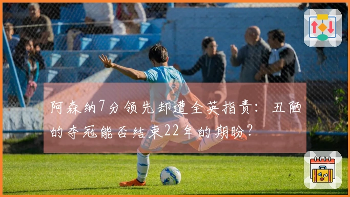 阿森纳7分领先却遭全英指责：丑陋的夺冠能否结束22年的期盼？