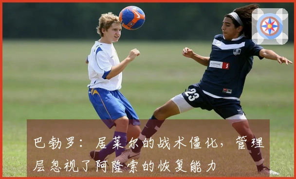 巴勃罗：居莱尔的战术僵化，管理层忽视了阿隆索的恢复能力