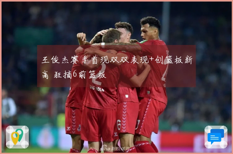 王俊杰赛季首现双双表现+创篮板新高 狂摘6前篮板