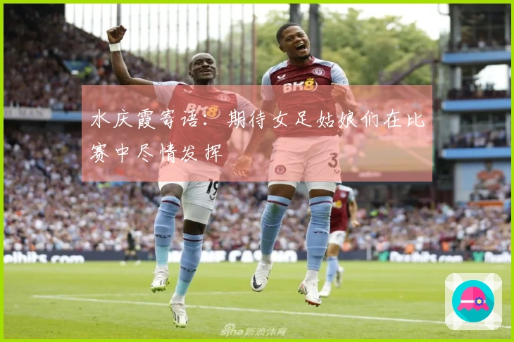 水庆霞寄语：期待女足姑娘们在比赛中尽情发挥