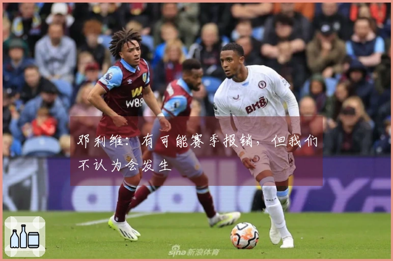 邓利维：有可能赛季报销，但我们不认为会发生