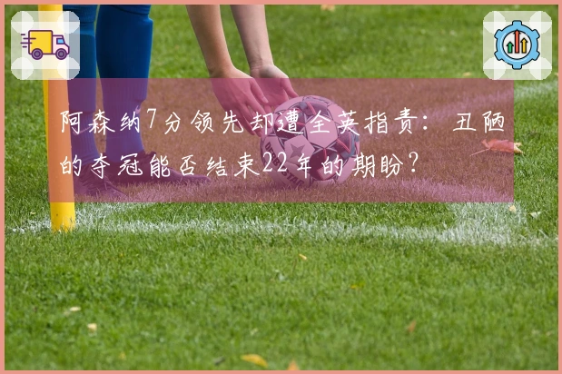 阿森纳7分领先却遭全英指责：丑陋的夺冠能否结束22年的期盼？
