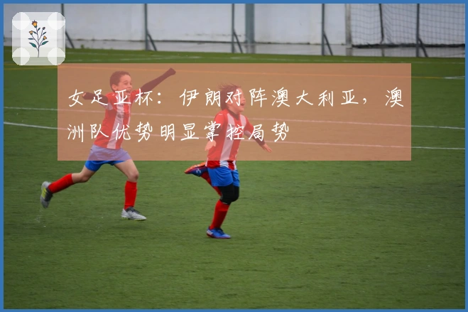 女足亚杯：伊朗对阵澳大利亚，澳洲队优势明显掌控局势