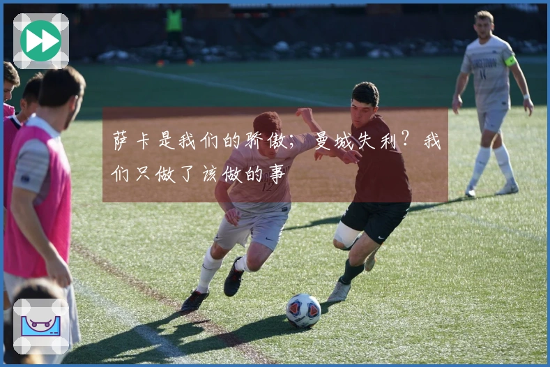 萨卡是我们的骄傲；曼城失利？我们只做了该做的事