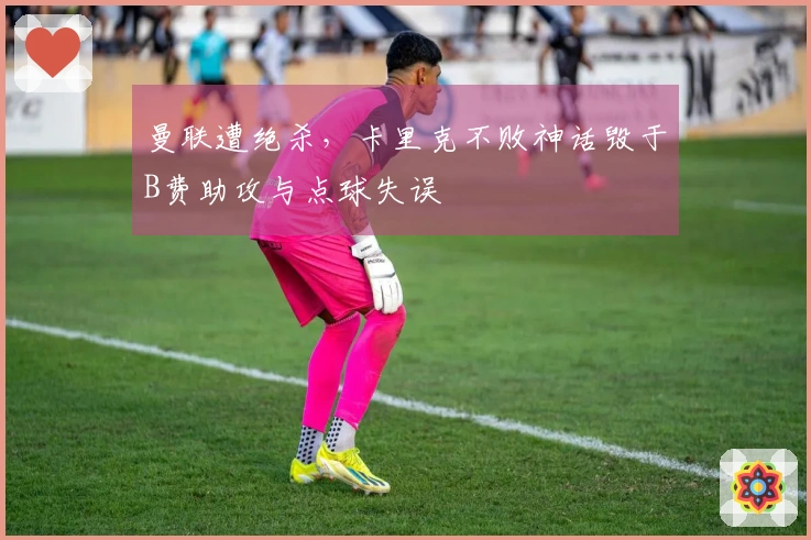 曼联遭绝杀，卡里克不败神话毁于B费助攻与点球失误