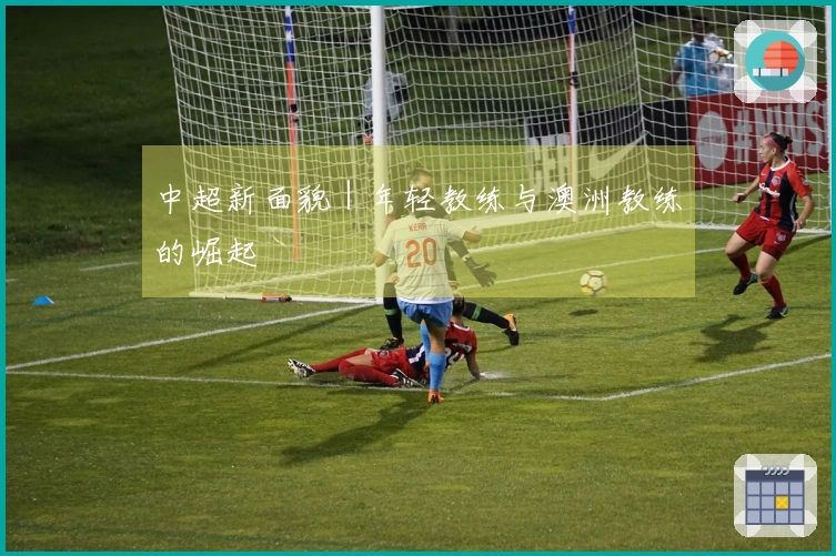 中超新面貌｜年轻教练与澳洲教练的崛起