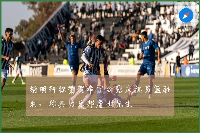 胡明轩称赞贺希宁合影庆祝男篮胜利，称其为乐邦詹士先生